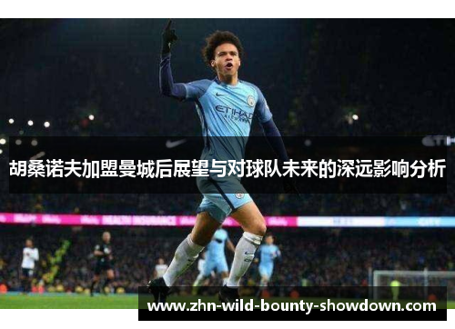 胡桑诺夫加盟曼城后展望与对球队未来的深远影响分析