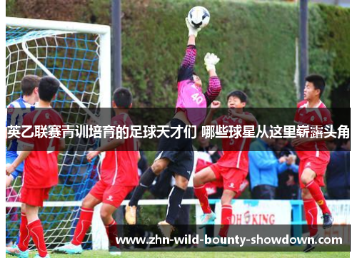 英乙联赛青训培育的足球天才们 哪些球星从这里崭露头角