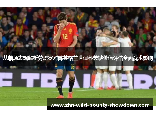 从临场表现解析劳塔罗对阵英格兰世俱杯关键价值评估全面战术影响