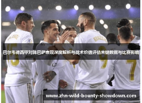 巴尔韦德西甲对阵巴萨表现深度解析与战术价值评估关键数据与比赛影响