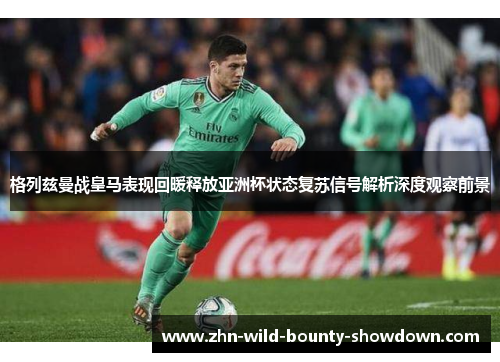 格列兹曼战皇马表现回暖释放亚洲杯状态复苏信号解析深度观察前景