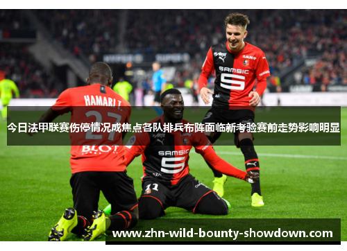 今日法甲联赛伤停情况成焦点各队排兵布阵面临新考验赛前走势影响明显