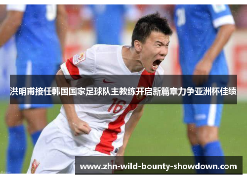 洪明甫接任韩国国家足球队主教练开启新篇章力争亚洲杯佳绩 洪明甫接任韩国国家足球队主教练开启新篇章力争亚洲杯佳绩