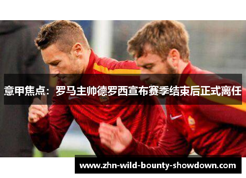 意甲焦点:罗马主帅德罗西宣布赛季结束后正式离任 意甲焦点:罗马主帅德罗西宣布赛季结束后正式离任