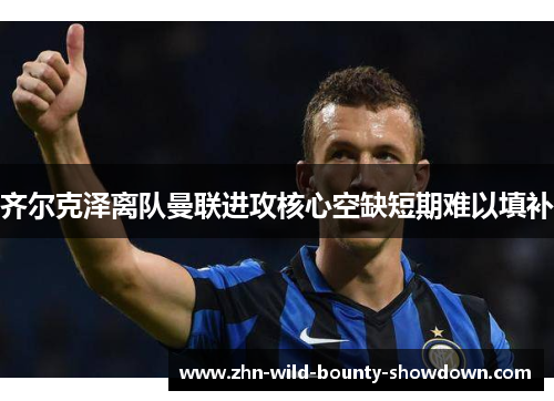齐尔克泽离队曼联进攻核心空缺短期难以填补 齐尔克泽离队曼联进攻核心空缺短期难以填补