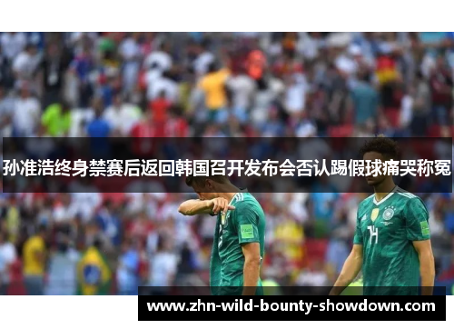 孙准浩终身禁赛后返回韩国召开发布会否认踢假球痛哭称冤 孙准浩终身禁赛后返回韩国召开发布会否认踢假球痛哭称冤
